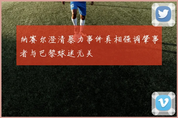 纳赛尔澄清暴力事件真相强调肇事者与巴黎球迷无关