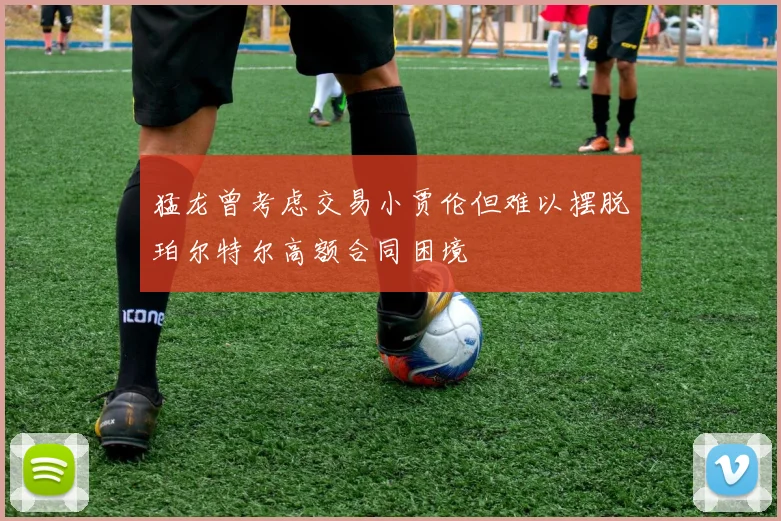 猛龙曾考虑交易小贾伦但难以摆脱珀尔特尔高额合同困境