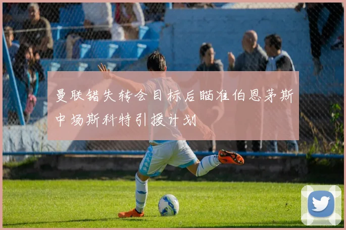 曼联错失转会目标后瞄准伯恩茅斯中场斯科特引援计划