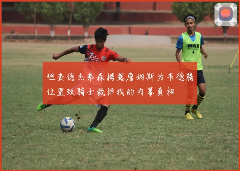 理查德杰弗森揭露詹姆斯为韦德腾位置致骑士裁掉我的内幕真相