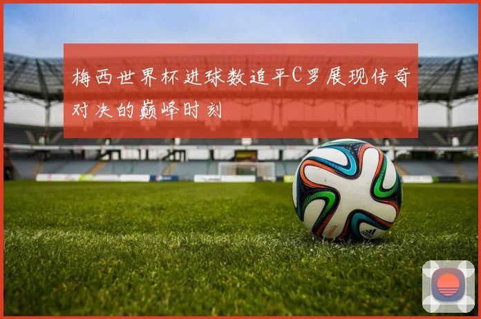 梅西世界杯进球数追平C罗展现传奇对决的巅峰时刻
