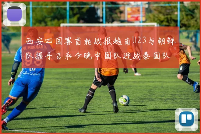 西安四国赛首轮战报越南U23与朝鲜队握手言和今晚中国队迎战泰国队