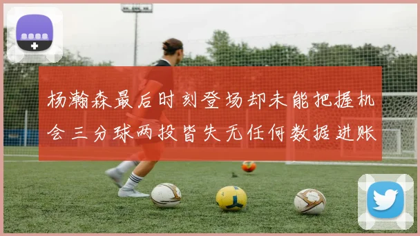 杨瀚森最后时刻登场却未能把握机会三分球两投皆失无任何数据进账