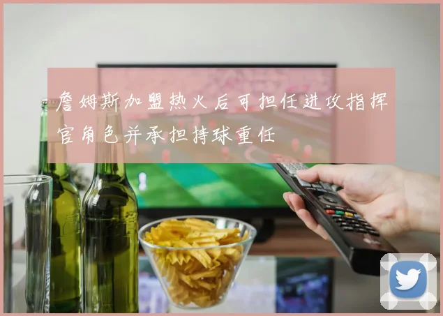 詹姆斯加盟热火后可担任进攻指挥官角色并承担持球重任