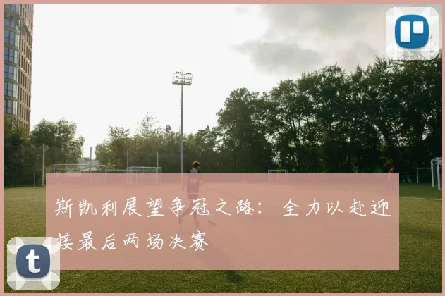 斯凯利展望争冠之路：全力以赴迎接最后两场决赛