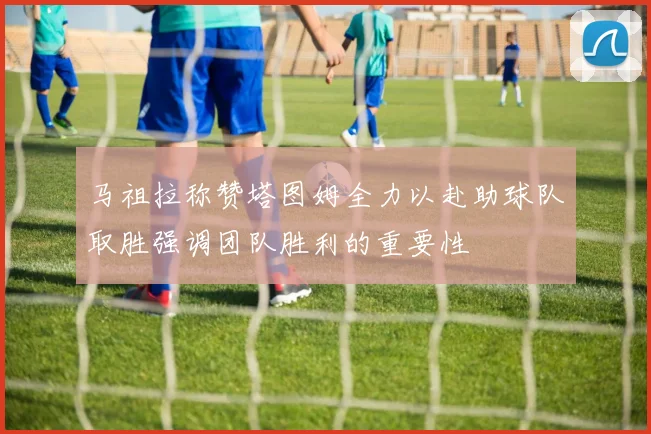 马祖拉称赞塔图姆全力以赴助球队取胜强调团队胜利的重要性
