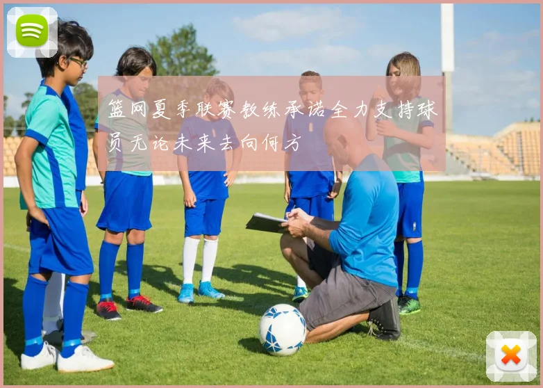 篮网夏季联赛教练承诺全力支持球员无论未来去向何方