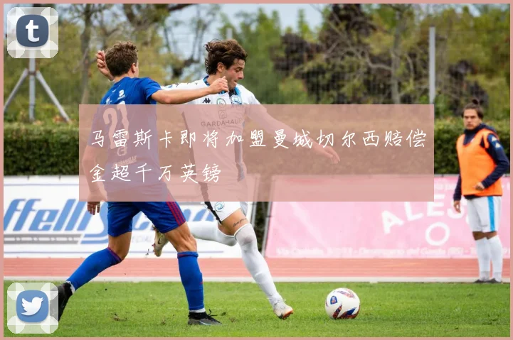 马雷斯卡即将加盟曼城切尔西赔偿金超千万英镑