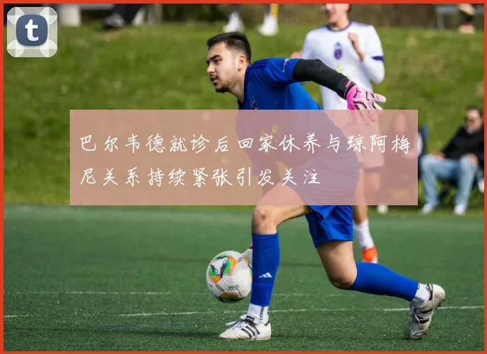 巴尔韦德就诊后回家休养与琼阿梅尼关系持续紧张引发关注