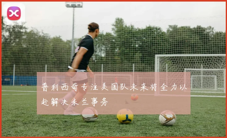 普利西奇专注美国队未来将全力以赴解决米兰事务
