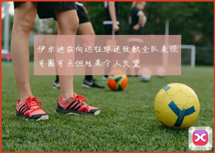 伊尔迪兹向远征球迷致歉全队表现可圈可点但结果令人失望