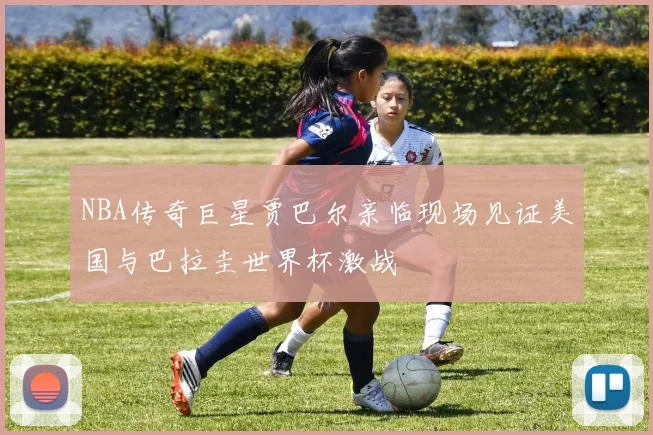 NBA传奇巨星贾巴尔亲临现场见证美国与巴拉圭世界杯激战
