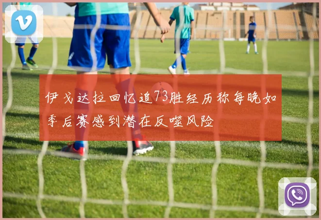 伊戈达拉回忆追73胜经历称每晚如季后赛感到潜在反噬风险