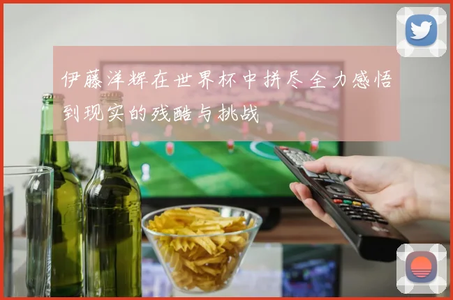 伊藤洋辉在世界杯中拼尽全力感悟到现实的残酷与挑战