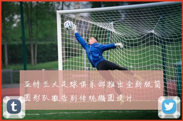 亚特兰大足球俱乐部推出全新极简圆形队徽告别传统椭圆设计
