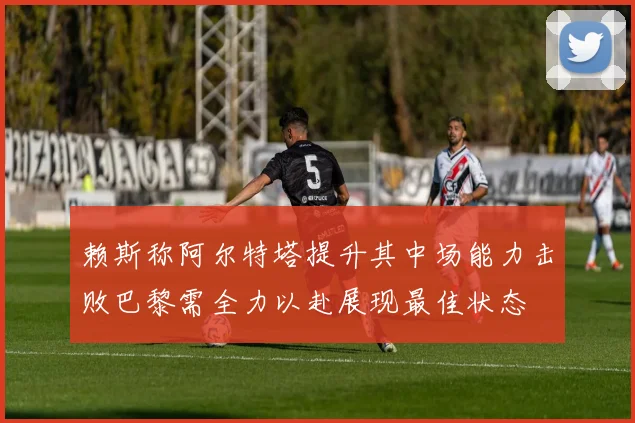 赖斯称阿尔特塔提升其中场能力击败巴黎需全力以赴展现最佳状态