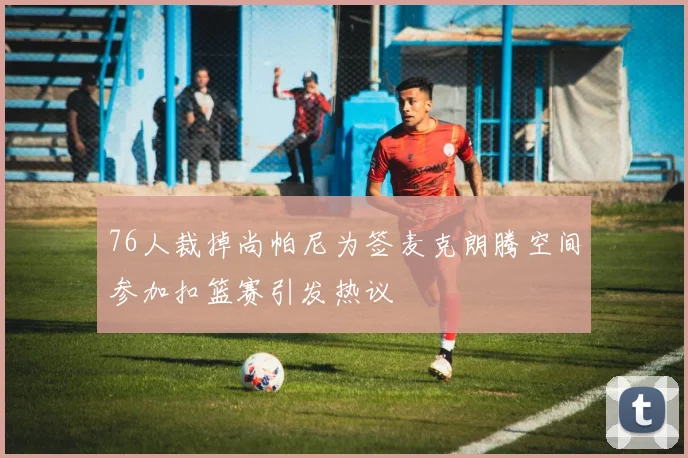 76人裁掉尚帕尼为签麦克朗腾空间参加扣篮赛引发热议
